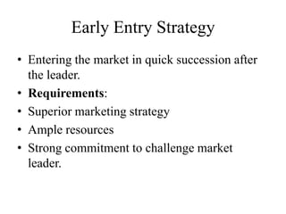 Early Entry Strategy
• Entering the market in quick succession after
  the leader.
• Requirements:
• Superior marketing strategy
• Ample resources
• Strong commitment to challenge market
  leader.
 