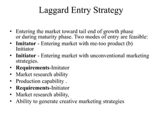 Laggard Entry Strategy

• Entering the market toward tail end of growth phase
  or during maturity phase. Two modes of entry are feasible:
• Imitator - Entering market with me-too product (b)
  Initiator
• Initiator - Entering market with unconventional marketing
  strategies.
• Requirements-Imitator
• Market research ability
• Production capability .
• Requirements-Initiator
• Market research ability,
• Ability to generate creative marketing strategies
 