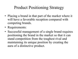 Product Positioning Strategy
• Placing a brand in that part of the market where it
  will have a favorable reception compared with
  competing brands.
• Requirements:
• Successful management of a single brand requires
  positioning the brand in the market so that it can
  stand competition from the toughest rival and
  maintaining its unique position by creating the
  aura of a distinctive product.
 