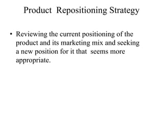 Product Repositioning Strategy

• Reviewing the current positioning of the
  product and its marketing mix and seeking
  a new position for it that seems more
  appropriate.
 
