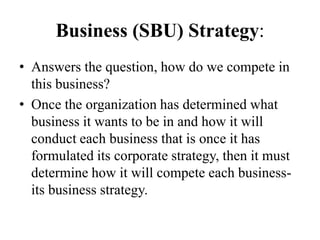 Business (SBU) Strategy:
• Answers the question, how do we compete in
  this business?
• Once the organization has determined what
  business it wants to be in and how it will
  conduct each business that is once it has
  formulated its corporate strategy, then it must
  determine how it will compete each business-
  its business strategy.
 