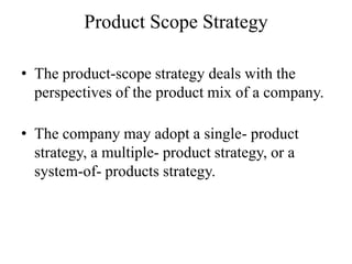 Product Scope Strategy

• The product-scope strategy deals with the
  perspectives of the product mix of a company.

• The company may adopt a single- product
  strategy, a multiple- product strategy, or a
  system-of- products strategy.
 