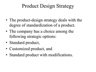 Product Design Strategy

• The product-design strategy deals with the
  degree of standardization of a product.
• The company has a choice among the
  following strategic options:
• Standard product,
• Customized product, and
• Standard product with modifications.
 