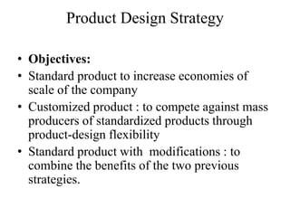 Product Design Strategy

• Objectives:
• Standard product to increase economies of
  scale of the company
• Customized product : to compete against mass
  producers of standardized products through
  product-design flexibility
• Standard product with modifications : to
  combine the benefits of the two previous
  strategies.
 