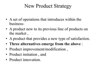 New Product Strategy

• A set of operations that introduces within the
  business-
• A product new to its previous line of products on
  the market ,
• A product that provides a new type of satisfaction.
• Three alternatives emerge from the above :
• Product improvement/modification ,
• Product imitation , and
• Product innovation.
 