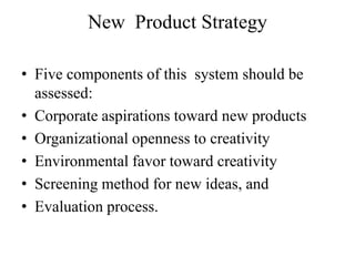 New Product Strategy

• Five components of this system should be
  assessed:
• Corporate aspirations toward new products
• Organizational openness to creativity
• Environmental favor toward creativity
• Screening method for new ideas, and
• Evaluation process.
 