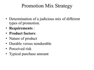 Promotion Mix Strategy

• Determination of a judicious mix of different
  types of promotion.
• Requirements :
• Product factors:
• Nature of product
• Durable versus nondurable
• Perceived risk
• Typical purchase amount
 