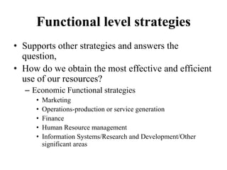 Functional level strategies
• Supports other strategies and answers the
  question,
• How do we obtain the most effective and efficient
  use of our resources?
  – Economic Functional strategies
     •   Marketing
     •   Operations-production or service generation
     •   Finance
     •   Human Resource management
     •   Information Systems/Research and Development/Other
         significant areas
 