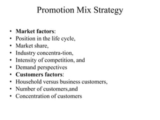 Promotion Mix Strategy

•   Market factors:
•   Position in the life cycle,
•   Market share,
•   Industry concentra-tion,
•   Intensity of competition, and
•   Demand perspectives
•   Customers factors:
•   Household versus business customers,
•   Number of customers,and
•   Concentration of customers
 