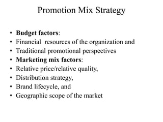 Promotion Mix Strategy

•   Budget factors:
•   Financial resources of the organization and
•   Traditional promotional perspectives
•   Marketing mix factors:
•   Relative price/relative quality,
•   Distribution strategy,
•   Brand lifecycle, and
•   Geographic scope of the market
 