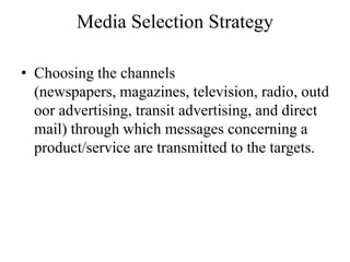 Media Selection Strategy

• Choosing the channels
  (newspapers, magazines, television, radio, outd
  oor advertising, transit advertising, and direct
  mail) through which messages concerning a
  product/service are transmitted to the targets.
 