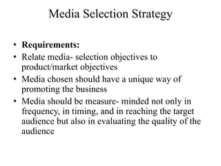 Media Selection Strategy

• Requirements:
• Relate media- selection objectives to
  product/market objectives
• Media chosen should have a unique way of
  promoting the business
• Media should be measure- minded not only in
  frequency, in timing, and in reaching the target
  audience but also in evaluating the quality of the
  audience
 