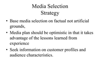 Media Selection
                 Strategy
• Base media selection on factual not artificial
  grounds,
• Media plan should be optimistic in that it takes
  advantage of the lessons learned from
  experience
• Seek information on customer profiles and
  audience characteristics.
 