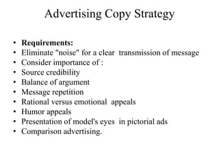Advertising Copy Strategy

•   Requirements:
•   Eliminate "noise" for a clear transmission of message
•   Consider importance of :
•   Source credibility
•   Balance of argument
•   Message repetition
•   Rational versus emotional appeals
•   Humor appeals
•   Presentation of model's eyes in pictorial ads
•   Comparison advertising.
 