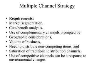 Multiple Channel Strategy

•   Requirements:
•   Market segmentation,
•   Cost/benefit analysis.
•   Use of complementary channels prompted by
•   Geographic considerations,
•   Volume of business,
•   Need to distribute non-competing items, and
•   Saturation of traditional distribution channels.
•   Use of competitive channels can be a response to
    environmental changes.
 
