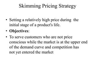 Skimming Pricing Strategy

• Setting a relatively high price during the
  initial stage of a product's life.
• Objectives:
• To serve customers who are not price
  conscious while the market is at the upper end
  of the demand curve and competition has
  not yet entered the market
 