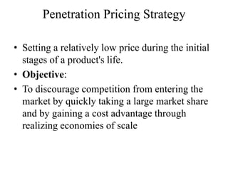 Penetration Pricing Strategy

• Setting a relatively low price during the initial
  stages of a product's life.
• Objective:
• To discourage competition from entering the
  market by quickly taking a large market share
  and by gaining a cost advantage through
  realizing economies of scale
 
