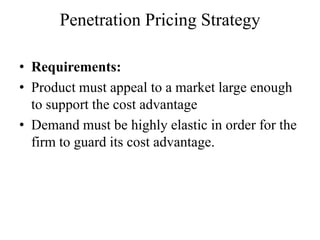 Penetration Pricing Strategy

• Requirements:
• Product must appeal to a market large enough
  to support the cost advantage
• Demand must be highly elastic in order for the
  firm to guard its cost advantage.
 