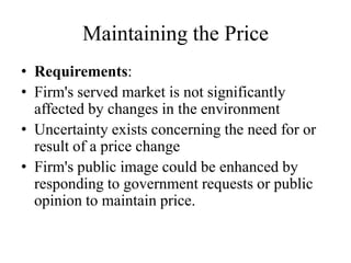 Maintaining the Price
• Requirements:
• Firm's served market is not significantly
  affected by changes in the environment
• Uncertainty exists concerning the need for or
  result of a price change
• Firm's public image could be enhanced by
  responding to government requests or public
  opinion to maintain price.
 