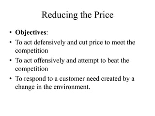 Reducing the Price
• Objectives:
• To act defensively and cut price to meet the
  competition
• To act offensively and attempt to beat the
  competition
• To respond to a customer need created by a
  change in the environment.
 