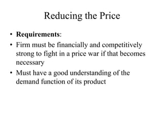 Reducing the Price
• Requirements:
• Firm must be financially and competitively
  strong to fight in a price war if that becomes
  necessary
• Must have a good understanding of the
  demand function of its product
 