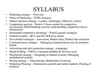 SYLLABUS
•   Marketing strategy – Overview
•   Pillars of Marketing – STPD strategies
•   Market situation strategy - Leaders, challengers, followers, nichers
•   Competition analysis – Porter's 5 forces model for competitive
    environment, Benchmarking exercise, understanding competitive moves
    and postures
•   Sustainable competitive advantage – Porter's generic strategies
•   Portfolio models – BCG and GE McKinsey matrix
•   New product strategies – Innovation, Market entry, Product line extension
•   Communications strategy – Managing communications mix for products,
    brands
•   Advertising and sales promotion strategy - campaigns
•   Brand building – FMCG, Consumer durables & Services cases
•   Distribution strategy – Designing of channel systems, Managing
    multichannel systems
•   Pricing strategy – Value pricing, Optimisation of pricing
•   Marketing Planning - Introduction, growth and mature markets, Pruning of
    products
 