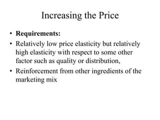 Increasing the Price
• Requirements:
• Relatively low price elasticity but relatively
  high elasticity with respect to some other
  factor such as quality or distribution,
• Reinforcement from other ingredients of the
  marketing mix
 