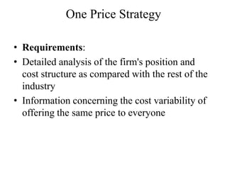 One Price Strategy

• Requirements:
• Detailed analysis of the firm's position and
  cost structure as compared with the rest of the
  industry
• Information concerning the cost variability of
  offering the same price to everyone
 