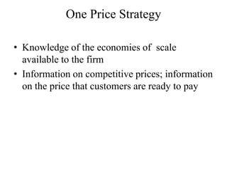One Price Strategy

• Knowledge of the economies of scale
  available to the firm
• Information on competitive prices; information
  on the price that customers are ready to pay
 