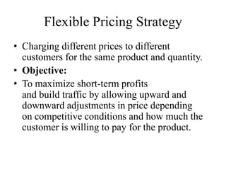 Flexible Pricing Strategy
• Charging different prices to different
  customers for the same product and quantity.
• Objective:
• To maximize short-term profits
  and build traffic by allowing upward and
  downward adjustments in price depending
  on competitive conditions and how much the
  customer is willing to pay for the product.
 