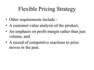 Flexible Pricing Strategy
• Other requirements include :
• A customer-value analysis of the product,
• An emphasis on profit margin rather than just
  volume, and
• A record of competitive reactions to price
  moves in the past.
 