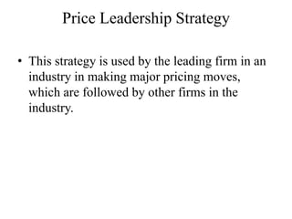 Price Leadership Strategy

• This strategy is used by the leading firm in an
  industry in making major pricing moves,
  which are followed by other firms in the
  industry.
 