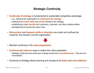Strategic Continuity
• Continuity of strategy is fundamental to sustainable competitive advantage
–
–
–
–

e.g., allowing the organization to understand the strategy
building truly unique skills and assets related to the strategy
g
y
gy
establishing a clear identity with customers, channels, and other outside entities
strengthening fit across the value chain

• R i
Reinvention and f
ti
d frequent shifts in direction are costly and confuse the
t hift i di
ti
tl
d
f
th
customer, the industry, and the organization

• Maintain continuity in the value proposition
• Continuously improve ways to realize the value proposition
– Strategic continuity and continuous change should occur simultaneously. They are not
inconsistent

• Continuity of strategy allows learning and change to be faster and more effective

20080603 – SBSCA (strategy Exec Ed).ppt

28

Copyright 2007 © Professor Michael E. Porter

 