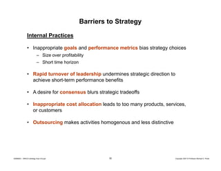 Barriers to Strategy
Internal Practices
• Inappropriate goals and performance metrics bias strategy choices
– Size over profitability
– Short time horizon

• Rapid turnover of leadership undermines strategic direction to
achieve short-term performance benefits
• A desire for consensus blurs strategic tradeoffs
• Inappropriate cost allocation leads to too many products, services,
or customers
• Outsourcing makes activities homogenous and less distinctive

20080603 – SBSCA (strategy Exec Ed).ppt

30

Copyright 2007 © Professor Michael E. Porter

 