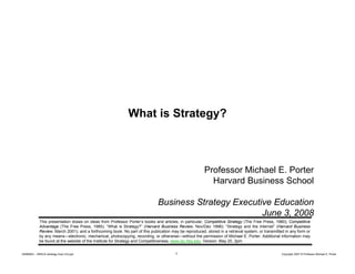 What is Strategy?

Professor Michael E. Porter
Harvard Business School
Business Strategy Executive Education
June 3, 2008
This presentation draws on ideas from Professor Porter’s books and articles, in particular, Competitive Strategy (The Free Press, 1980); Competitive
p
,
p
,
p
gy (
,
);
p
Advantage (The Free Press, 1985); “What is Strategy?” (Harvard Business Review, Nov/Dec 1996); “Strategy and the Internet” (Harvard Business
Review, March 2001); and a forthcoming book. No part of this publication may be reproduced, stored in a retrieval system, or transmitted in any form or
by any means—electronic, mechanical, photocopying, recording, or otherwise—without the permission of Michael E. Porter. Additional information may
be found at the website of the Institute for Strategy and Competitiveness, www.isc.hbs.edu. Version: May 20, 2pm
20080603 – SBSCA (strategy Exec Ed).ppt

1

Copyright 2007 © Professor Michael E. Porter

 