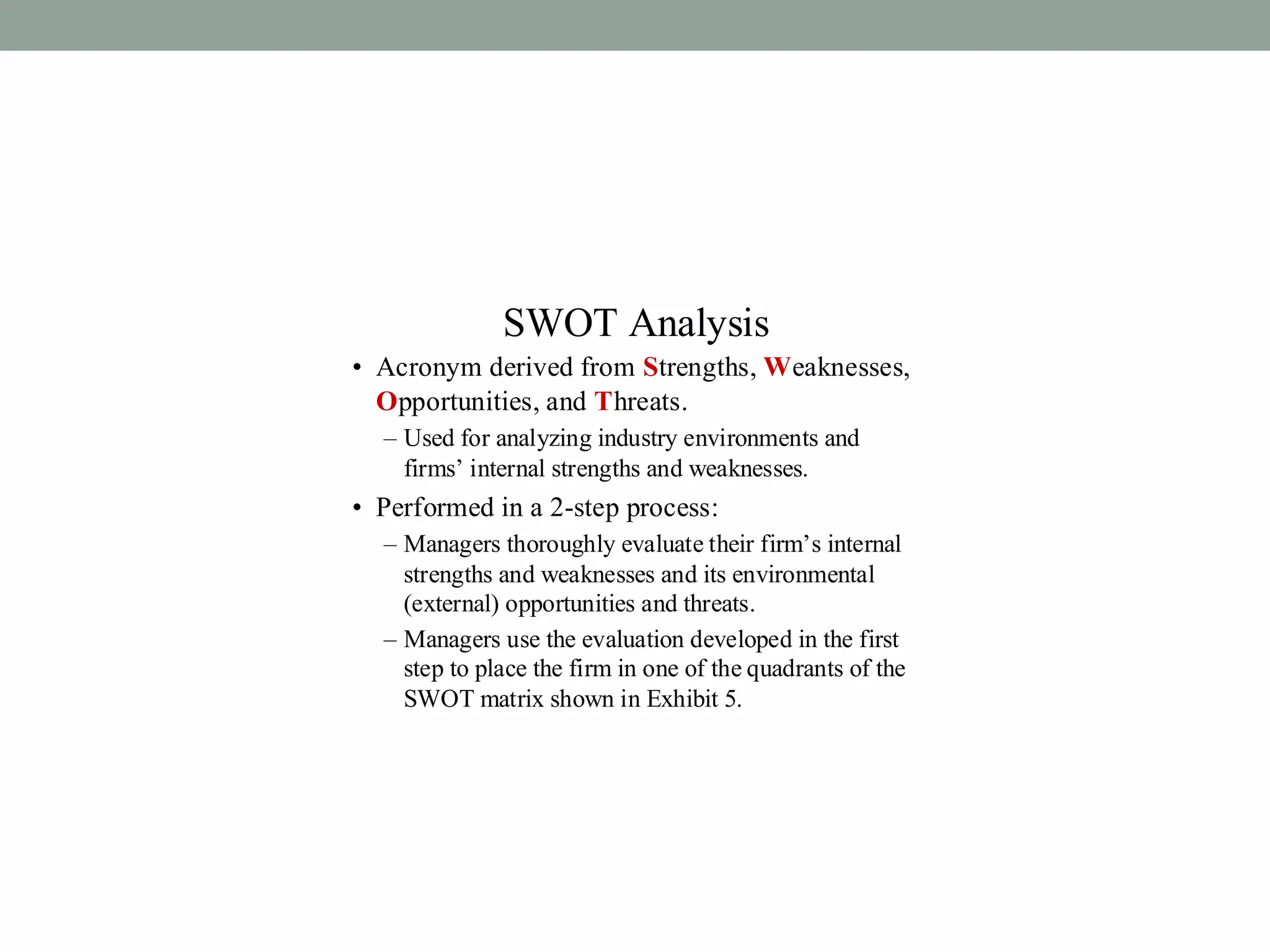 SWOT Analysis
• Acronym derived from Strengths, Weaknesses,
Opportunities, and Threats.
– Used for analyzing industry environments and
firms’ internal strengths and weaknesses.
• Performed in a 2-step process:
– Managers thoroughly evaluate their firm’s internal
strengths and weaknesses and its environmental
(external) opportunities and threats.
– Managers use the evaluation developed in the first
step to place the firm in one of the quadrants of the
SWOT matrix shown in Exhibit 5.
 