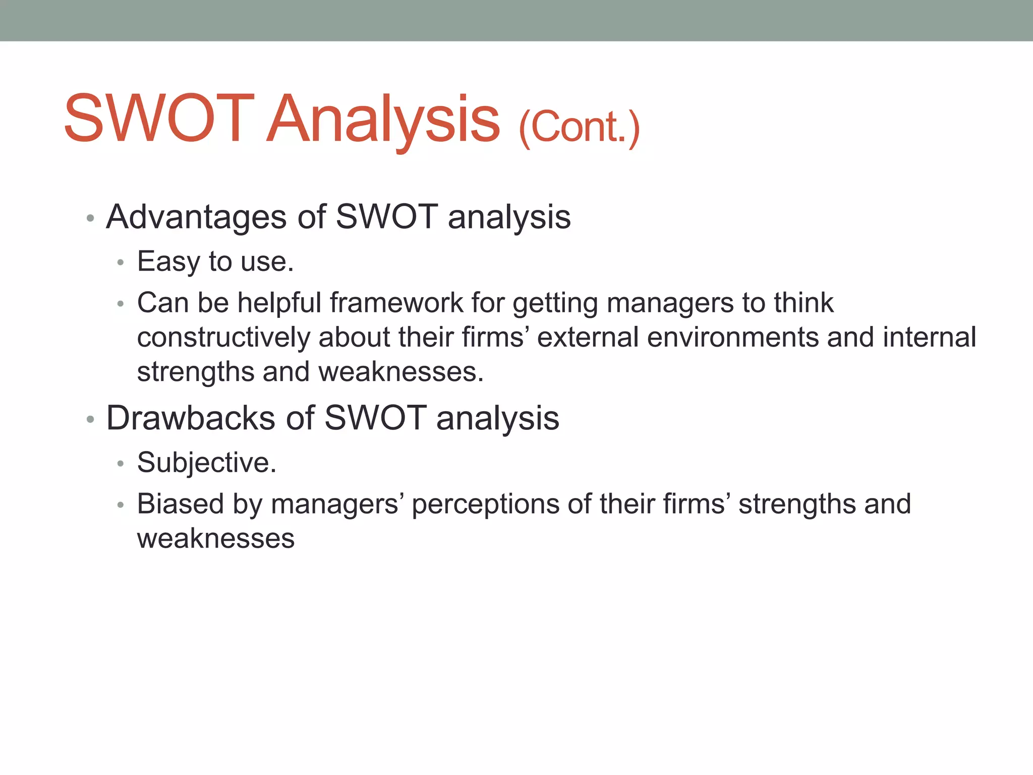 SWOT Analysis (Cont.)
• Advantages of SWOT analysis
• Easy to use.
• Can be helpful framework for getting managers to think
constructively about their firms’ external environments and internal
strengths and weaknesses.
• Drawbacks of SWOT analysis
• Subjective.
• Biased by managers’ perceptions of their firms’ strengths and
weaknesses
 