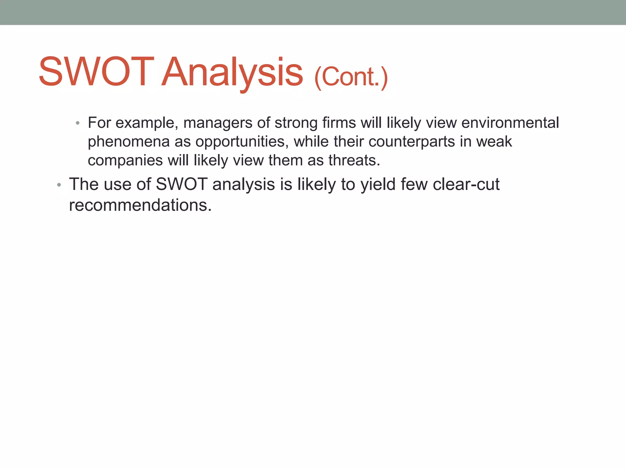 SWOT Analysis (Cont.)
• For example, managers of strong firms will likely view environmental
phenomena as opportunities, while their counterparts in weak
companies will likely view them as threats.
• The use of SWOT analysis is likely to yield few clear-cut
recommendations.
 