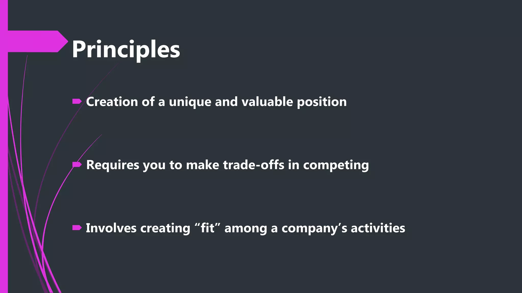 Principles
 Creation of a unique and valuable position
 Requires you to make trade-offs in competing
 Involves creating “fit” among a company’s activities
 