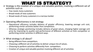 WHAT IS STRATEGY? Strategy is the creation of a unique and valuable position, involving a different set of
activities such as
– Few needs many customers
– Broad needs of new customers
– Broad needs of many customers in a narrow market
 Operating effectiveness is not strategy
– Operational efficiency includes delivery of greater efficiency, lowering average unit cost,
performing similar activities better than competitors.
– Whereas strategic positioning includes delivery of great values, charging higher average unit
price by improving its quality and performance of different activities as from competitor or
performing similar activities in different ways.
 What strategy is all about?
– Being different from competitors.
– Choosing a different set of activities to deliver unique mix of values.
– Choosing to perform activities differently from competitors.
– Creation of unique and valuable position involving different set of activities
 