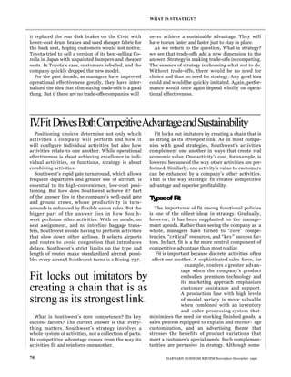 it replaced the rear disk brakes on the Civic with
lower-cost drum brakes and used cheaper fabric for
the back seat, hoping customers would not notice.
Toyota tried to sell a version of its best-selling Co-
rolla in Japan with unpainted bumpers and cheaper
seats. In Toyota’s case, customers rebelled, and the
company quickly dropped the new model.
For the past decade, as managers have improved
operational effectiveness greatly, they have inter-
nalized the idea that eliminating trade-offs is a good
thing. But if there are no trade-offs companies will
never achieve a sustainable advantage. They will
have to run faster and faster just to stay in place.
As we return to the question, What is strategy?
we see that trade-offs add a new dimension to the
answer. Strategy is making trade-offs in competing.
The essence of strategy is choosing what not to do.
Without trade-offs, there would be no need for
choice and thus no need for strategy. Any good idea
could and would be quickly imitated. Again, perfor-
mance would once again depend wholly on opera-
tional effectiveness.
WHAT IS STRATEGY?
70 HARVARD BUSINESS REVIEW November-December 1996
IV
.FitDrivesBothCompetitiveAdvantageandSustainability
Positioning choices determine not only which
activities a company will perform and how it
will configure individual activities but also how
activities relate to one another. While operational
effectiveness is about achieving excellence in indi-
vidual activities, or functions, strategy is about
combining activities.
Southwest’s rapid gate turnaround, which allows
frequent departures and greater use of aircraft, is
essential to its high-convenience, low-cost posi-
tioning. But how does Southwest achieve it? Part
of the answer lies in the company’s well-paid gate
and ground crews, whose productivity in turn-
arounds is enhanced by flexible union rules. But the
bigger part of the answer lies in how South-
west performs other activities. With no meals, no
seat assignment, and no interline baggage trans-
fers, Southwest avoids having to perform activities
that slow down other airlines. It selects airports
and routes to avoid congestion that introduces
delays. Southwest’s strict limits on the type and
length of routes make standardized aircraft possi-
ble: every aircraft Southwest turns is a Boeing 737.
What is Southwest’s core competence? Its key
success factors? The correct answer is that every-
thing matters. Southwest’s strategy involves a
whole system of activities, not a collection of parts.
Its competitive advantage comes from the way its
activities fit and reinforce oneanother.
Fit locks out imitators by creating a chain that is
as strong as its strongest link. As in most compa-
nies with good strategies, Southwest’s activities
complement one another in ways that create real
economic value. One activity’s cost, for example, is
lowered because of the way other activities are per-
formed. Similarly, one activity’s value to customers
can be enhanced by a company’s other activities.
That is the way strategic fit creates competitive
advantage and superior profitability.
T
ypesofFit
The importance of fit among functional policies
is one of the oldest ideas in strategy. Gradually,
however, it has been supplanted on the manage-
ment agenda. Rather than seeing the company as a
whole, managers have turned to “core” compe-
tencies, “critical” resources, and “key” success fac-
tors. In fact, fit is a far more central component of
competitive advantage than most realize.
Fit is important because discrete activities often
affect one another. A sophisticated sales force, for
example, confers a greater advan-
tage when the company’s product
embodies premium technology and
its marketing approach emphasizes
customer assistance and support.
A production line with high levels
of model variety is more valuable
when combined with an inventory
and order processing system that
minimizes the need for stocking finished goods, a
sales process equipped to explain and encour- age
customization, and an advertising theme that
stresses the benefits of product variations that
meet a customer’s special needs. Such complemen-
tarities are pervasive in strategy. Although some
Fit locks out imitators by
creating a chain that is as
strong as its strongest link.
 