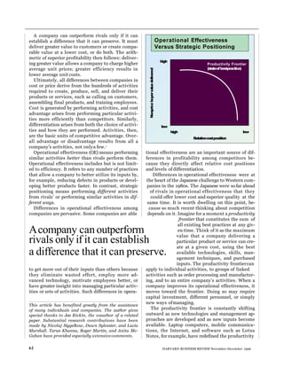 A company can outperform rivals only if it can
establish a difference that it can preserve. It must
deliver greater value to customers or create compa-
rable value at a lower cost, or do both. The arith-
metic of superior profitability then follows: deliver-
ing greater value allows a company to charge higher
average unit prices; greater efficiency results in
lower average unit costs.
Ultimately, all differences between companies in
cost or price derive from the hundreds of activities
required to create, produce, sell, and deliver their
products or services, such as calling on customers,
assembling final products, and training employees.
Cost is generated by performing activities, and cost
advantage arises from performing particular activi-
ties more efficiently than competitors. Similarly,
differentiation arises from both the choice of activi-
ties and how they are performed. Activities, then,
are the basic units of competitive advantage. Over-
all advantage or disadvantage results from all a
company’s activities, not onlya few.1
Operational effectiveness (OE) means performing
similar activities better than rivals perform them.
Operational effectiveness includes but is not limit-
ed to efficiency. It refers to any number of practices
that allow a company to better utilize its inputs by,
for example, reducing defects in products or devel-
oping better products faster. In contrast, strategic
positioning means performing different activities
from rivals’ or performing similar activities in dif-
ferent ways.
Differences in operational effectiveness among
companies are pervasive. Some companies are able
to get more out of their inputs than others because
they eliminate wasted effort, employ more ad-
vanced technology, motivate employees better, or
have greater insight into managing particular activ-
ities or sets of activities. Such differences in opera-
tional effectiveness are an important source of dif-
ferences in profitability among competitors be-
cause they directly affect relative cost positions
and levels of differentiation.
Differences in operational effectiveness were at
the heart of the Japanese challenge to Western com-
panies in the 1980s. The Japanese were sofar ahead
of rivals in operational effectiveness that they
could offer lower cost and superior quality at the
same time. It is worth dwelling on this point, be-
cause so much recent thinking about competition
depends on it. Imagine for a moment a productivity
frontier that constitutes the sum of
all existing best practices at any giv-
en time. Think of it as the maximum
value that a company delivering a
particular product or service can cre-
ate at a given cost, using the best
available technologies, skills, man-
agement techniques, and purchased
inputs. The productivity frontiercan
apply to individual activities, to groups of linked
activities such as order processing and manufactur-
ing, and to an entire company’s activities. When a
company improves its operational effectiveness, it
moves toward the frontier. Doing so may require
capital investment, different personnel, or simply
new ways ofmanaging.
The productivity frontier is constantly shifting
outward as new technologies and management ap-
proaches are developed and as new inputs become
available. Laptop computers, mobile communica-
tions, the Internet, and software such as Lotus
Notes, for example, have redefined the productivity
62 HARVARD BUSINESS REVIEW November-December 1996
Nonprice
buyer
valuedelivered
Operational Effectiveness
Versus Strategic Positioning
high
Productivity Frontier
(stateofbestpractice)
low
high low
Relativecostposition
Acompany canoutperform
rivals only if it can establish
a difference that it can preserve.
This article has benefited greatly from the assistance
of many individuals and companies. The author gives
special thanks to Jan Rivkin, the coauthor of a related
paper. Substantial research contributions have been
made by Nicolaj Siggelkow, Dawn Sylvester, and Lucia
Marshall. Tarun Khanna, Roger Martin, and Anita Mc-
Gahan have provided especially extensivecomments.
 