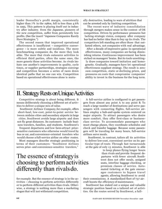 leader Donnelley’s profit margin, consistently
higher than 7% in the 1980s, fell to less than 4.6%
in 1995. This pattern is playing itself out in indus-
try after industry. Even the Japanese, pioneers of
the new competition, suffer from persistently low
profits. (See the insert “Japanese Companies Rarely
Have Strategies.”)
The second reason that improved operational
effectiveness is insufficient – competitive conver-
gence – is more subtle and insidious. The more
benchmarking companies do, the more they look
alike. The more that rivals outsource activities to
efficient third parties, often the same ones, the
more generic those activities become. As rivals im-
itate one another’s improvements in quality, cycle
times, or supplier partnerships, strategies converge
and competition becomes a series of races down
identical paths that no one can win. Competition
based on operational effectiveness alone is mutu-
ally destructive, leading to wars of attrition that
can be arrested only by limiting competition.
The recent wave of industry consolidation
through mergers makes sense in the context of OE
competition. Driven by performance pressures but
lacking strategic vision, company after company
has had no better idea than to buy up its rivals. The
competitors left standing are often those that out-
lasted others, not companies with real advantage.
After a decade of impressive gains in operational
effectiveness, many companies are facing dimin-
ishing returns. Continuous improvement has been
etched on managers’ brains. But its tools unwitting-
ly draw companies toward imitation and homo-
geneity. Gradually, managers have let operational
effectiveness supplant strategy. The result is zero-
sum competition, static or declining prices, and
pressures on costs that compromise companies’
ability to invest in the business for the long term.
WHAT IS STRATEGY?
64 HARVARD BUSINESS REVIEW November-December 1996
II.StrategyRestsonUniqueActivities
Competitive strategy is about being different. It
means deliberately choosing a different set of activ-
ities to deliver a unique mix of value.
Southwest Airlines Company,for example, offers
short-haul, low-cost, point-to-point service be-
tween midsize cities and secondary airports in large
cities. Southwest avoids large airports and does
not fly great distances. Its customers include busi-
ness travelers, families, and students. Southwest’s
frequent departures and low fares attract price-
sensitive customers who otherwise would travel by
bus or car, and convenience-oriented travelers who
would choose a full-service airline on other routes.
Most managers describe strategic positioning in
terms of their customers: “Southwest Airlines
serves price- and convenience-sensitive travelers,”
for example. But the essence of strategy is in the ac-
tivities – choosing to perform activities differently
or to perform different activities than rivals. Other-
wise, a strategy is nothing more than a marketing
slogan that will not withstand competition.
A full-service airline is configured to get passen-
gers from almost any point A to any point B. To
reach a large number of destinations and serve pas-
sengers with connecting flights, full-service air-
lines employ a hub-and-spoke system centered on
major airports. To attract passengers who desire
more comfort, they offer first-class or business-
class service. To accommodate passengers who
must change planes, they coordinate schedules and
check and transfer baggage. Because some passen-
gers will be traveling for many hours, full-service
airlines serve meals.
Southwest, in contrast, tailors all its activities
to deliver low-cost, convenient service on its par-
ticular type of route. Through fast turnarounds
at the gate of only 15 minutes, Southwest is able
to keep planes flying longer hours
than rivals and provide frequent de-
partures with fewer aircraft. South-
west does not offer meals, assigned
seats, interline baggage checking, or
premium classes of service. Auto-
mated ticketing at the gate encour-
ages customers to bypass travel
agents, allowing Southwest to avoid
their commissions. A standardized fleet of 737 air-
craft boosts the efficiency of maintenance.
Southwest has staked out a unique and valuable
strategic position based on a tailored set of activi-
ties. On the routes served by Southwest, a full-
The essence ofstrategyis
choosing to performactivities
differently than rivalsdo.
 