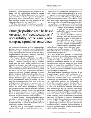 producing a subset of an industry’s products or ser-
vices. I call this variety-based positioning because
it is based on the choice of product or service vari-
eties rather than customer segments. Variety-based
positioning makes economic sense when a com-
pany can best produce particular products or ser-
vices using distinctive sets of activities.
Jiffy Lube International, for instance, specializes
in automotive lubricants and does not offer other
car repair or maintenance services. Its value chain
produces faster service at a lower cost than broader
line repair shops, a combination so attractive that
many customers subdivide their purchases, buying
oil changes from the focused competitor, Jiffy Lube,
and going to rivalsfor other services.
The Vanguard Group, a leader in the mutual fund
industry, is another example of variety-based posi-
tioning. Vanguard provides an array of common
stock, bond, and money market funds that offer pre-
dictable performance and rock-bottom expenses.
The company’s investment approach deliberately
sacrifices the possibility of extraordinary perfor-
mance in any one year for good relative perfor-
mance in every year. Vanguard is known, for exam-
ple, for its index funds. It avoids making bets on
interest rates and steers clear of narrow stock
groups. Fund managers keep trading levels low,
which holds expenses down; in addition, the com-
pany discourages customers from rapid buying and
selling because doing so drives up costs and can
force a fund manager to trade in order to deploy new
capital and raise cash for redemptions. Vanguard
also takes a consistent low-cost approach to manag-
ing distribution, customer service, and marketing.
Many investors include one or more Vanguard
funds in their portfolio, while buying aggressively
managed or specialized funds fromcompetitors.
The people who use Vanguard or Jiffy Lube are re-
sponding to a superior value chain for a particular
type of service. A variety-based positioning can
serve a wide array of customers, but for most it will
meet only a subset of their needs.
A second basis for positioning is that of serving
most or all the needs of a particular group of cus-
tomers. Icall this needs-based positioning, which
comes closer to traditional thinking about targeting
a segment of customers. It arises when there are
groups of customers with differing needs, and when
a tailored set of activities can serve those needs
best. Some groups of customers are more price sen-
sitive than others, demand different product fea-
tures, and need varying amounts of information,
support, and services. Ikea’s customers are a good
example of such a group. Ikea seeks
to meet all the home furnishing
needs of its target customers, not
just a subset ofthem.
A variant of needs-based position-
ing arises when the same customer
has different needs on different occa-
sions or for different types of transac-
tions. The same person, for example,
may have different needs when trav-
eling on business than when travel-
ing for pleasure with the family. Buyers of cans –
beverage companies, for example –will likely have
different needs from their primary supplier than
from their secondary source.
It is intuitive for most managers to conceive of
their business in terms of the customers’ needs
they are meeting. But a critical element of needs-
based positioning is not at all intuitive and is often
overlooked. Differences in needs will not translate
into meaningful positions unless the best set of
activities to satisfy them also differs. If that were
not the case, every competitor could meet those
same needs, and there would be nothing unique or
valuable about the positioning.
In private banking, for example, Bessemer Trust
Company targets families with a minimum of
$5 million in investable assets who want capital
preservation combined with wealth accumulation.
By assigning one sophisticated account officer for
every 14 families, Bessemer has configured its ac-
tivities for personalized service. Meetings, for ex-
ample, are more likely to be held at a client’s ranch
or yacht than in the office. Bessemer offers a wide
array of customized services, including investment
management and estate administration, oversight
of oil and gas investments, and accounting for race-
horses and aircraft. Loans, a staple of most private
banks, are rarely needed by Bessemer’s clients and
make up a tiny fraction of its client balances and
income. Despite the most generous compensation
of account officers and the highest personnel cost
as a percentage of operating expenses, Bessemer’s
differentiation with its target families produces a
return on equity estimated to be the highest of any
private banking competitor.
WHAT IS STRATEGY?
66 HARVARD BUSINESS REVIEW November-December 1996
Strategic positions can be based
on customers’needs,customers’
accessibility, or the variety ofa
company’s products orservices.
 