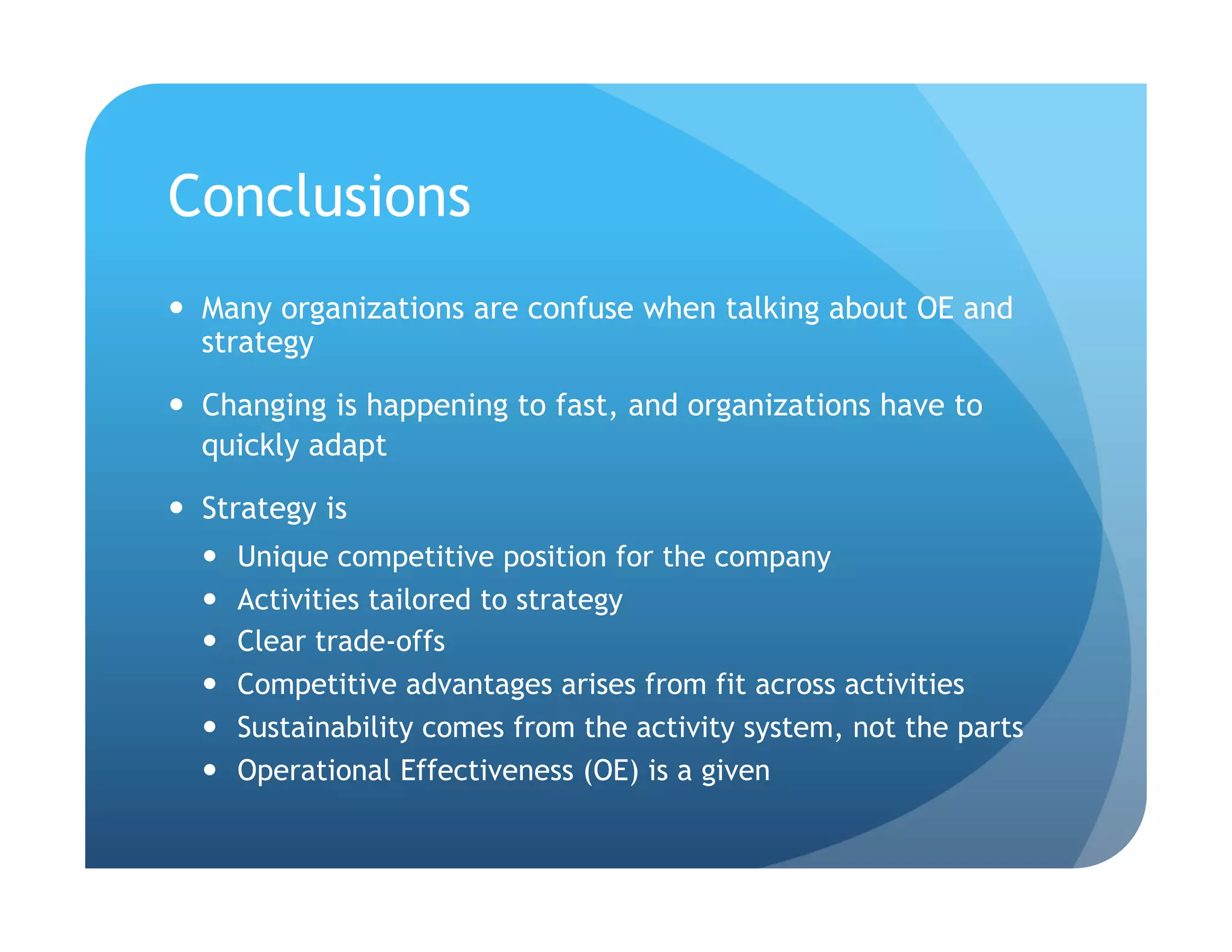 Conclusions
  Many organizations are confuse when talking about OE and
   strategy

  Changing is happening to fast, and organizations have to
   quickly adapt

  Strategy is
      Unique competitive position for the company
      Activities tailored to strategy
      Clear trade-offs
      Competitive advantages arises from fit across activities
      Sustainability comes from the activity system, not the parts
      Operational Effectiveness (OE) is a given
 