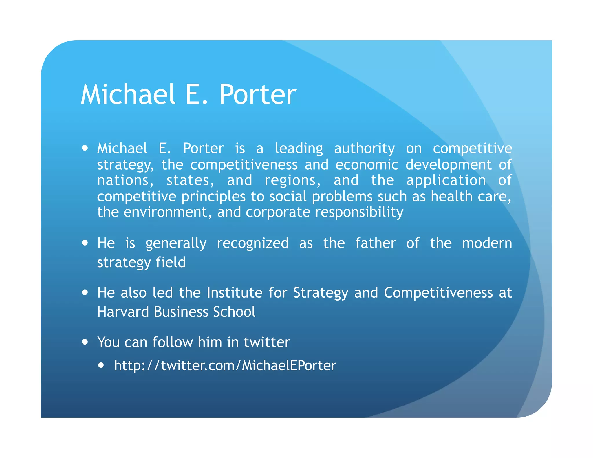 Michael E. Porter
  Michael E. Porter is a leading authority on competitive
   strategy, the competitiveness and economic development of
   nations, states, and regions, and the application of
   competitive principles to social problems such as health care,
   the environment, and corporate responsibility

  He is generally recognized as the father of the modern
   strategy field

  He also led the Institute for Strategy and Competitiveness at
   Harvard Business School

  You can follow him in twitter
    http://twitter.com/MichaelEPorter
 