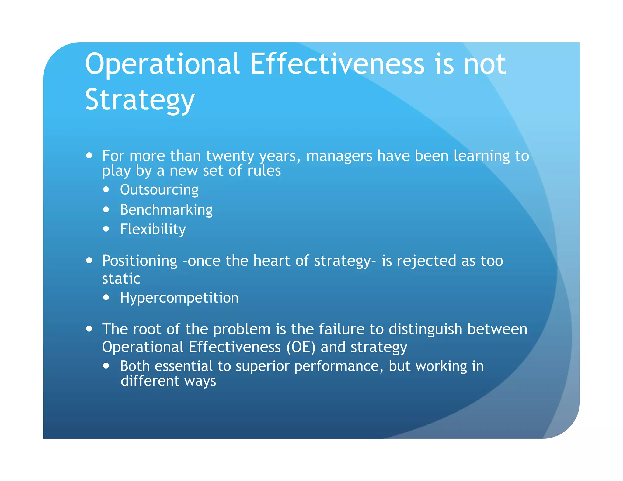 Operational Effectiveness is not
Strategy
  For more than twenty years, managers have been learning to
   play by a new set of rules
     Outsourcing
     Benchmarking
     Flexibility

  Positioning –once the heart of strategy- is rejected as too
   static
     Hypercompetition

  The root of the problem is the failure to distinguish between
   Operational Effectiveness (OE) and strategy
     Both essential to superior performance, but working in
      different ways
 