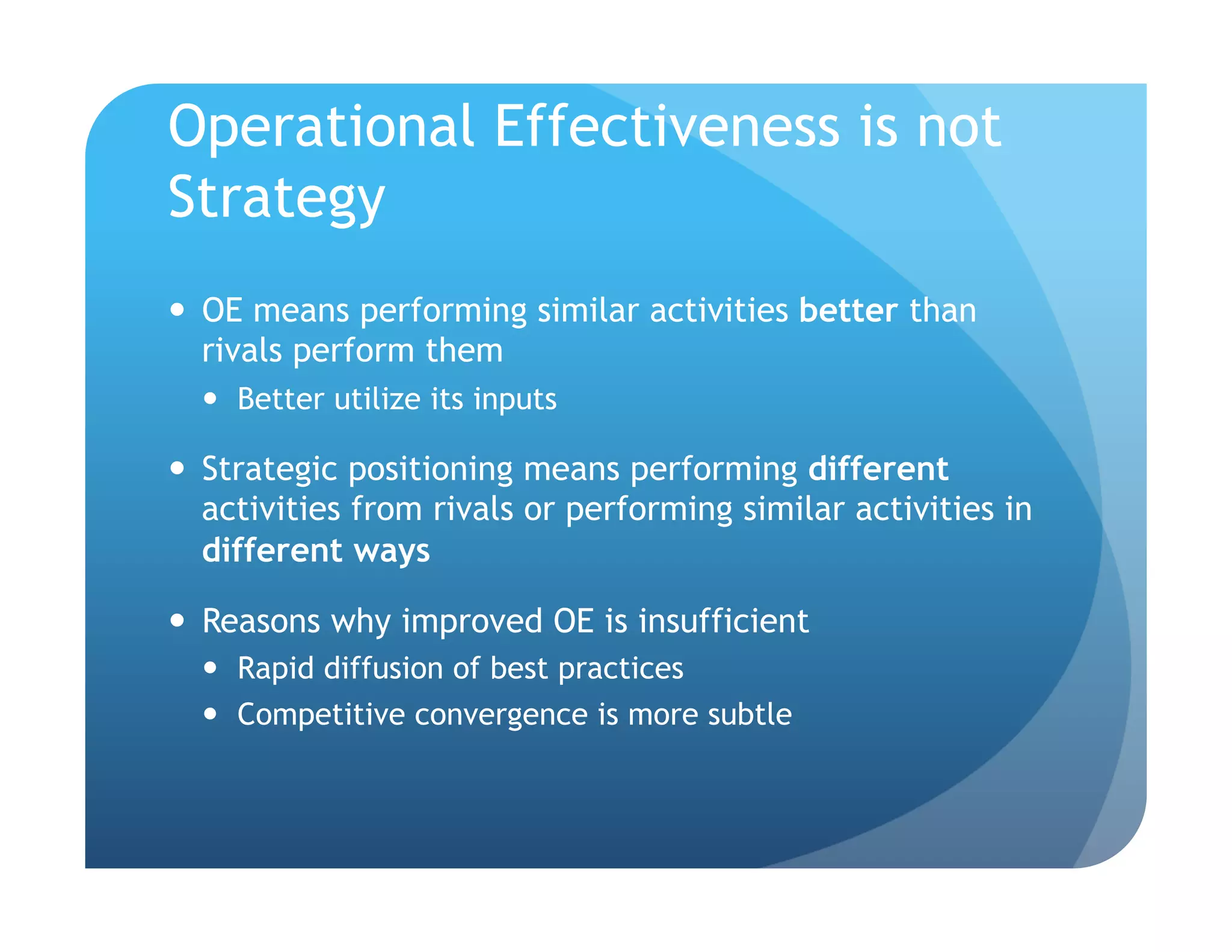 Operational Effectiveness is not
Strategy
  OE means performing similar activities better than
   rivals perform them
    Better utilize its inputs

  Strategic positioning means performing different
   activities from rivals or performing similar activities in
   different ways

  Reasons why improved OE is insufficient
    Rapid diffusion of best practices
    Competitive convergence is more subtle
 