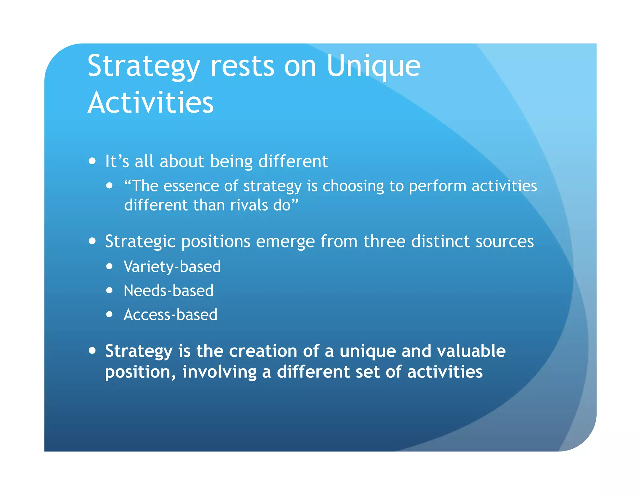Strategy rests on Unique
Activities
  It’s all about being different
    “The essence of strategy is choosing to perform activities
     different than rivals do”

  Strategic positions emerge from three distinct sources
    Variety-based
    Needs-based
    Access-based

  Strategy is the creation of a unique and valuable
   position, involving a different set of activities
 
