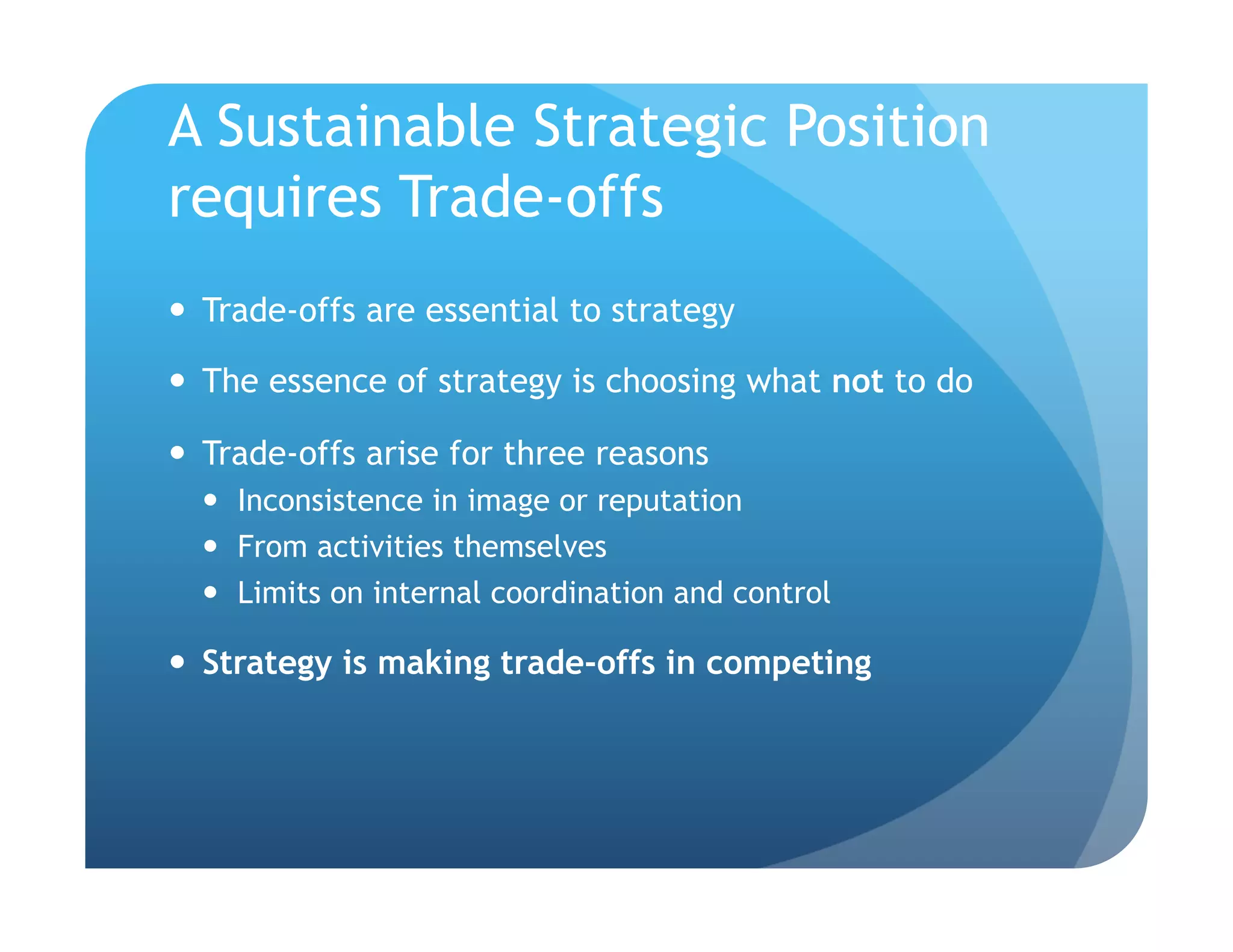 A Sustainable Strategic Position
requires Trade-offs
  Trade-offs are essential to strategy

  The essence of strategy is choosing what not to do

  Trade-offs arise for three reasons
    Inconsistence in image or reputation
    From activities themselves
    Limits on internal coordination and control

  Strategy is making trade-offs in competing
 